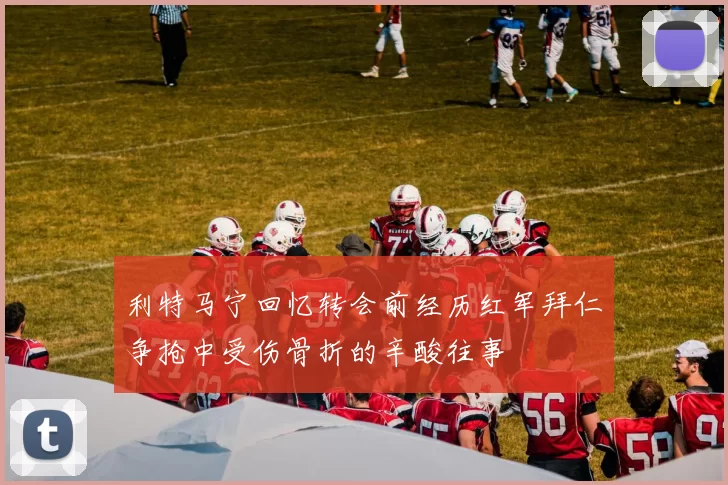 利特马宁回忆转会前经历红军拜仁争抢中受伤骨折的辛酸往事