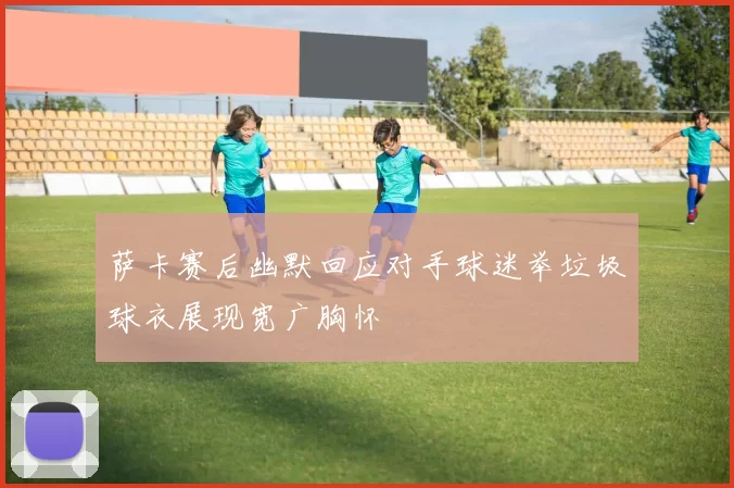 萨卡赛后幽默回应对手球迷举垃圾球衣展现宽广胸怀