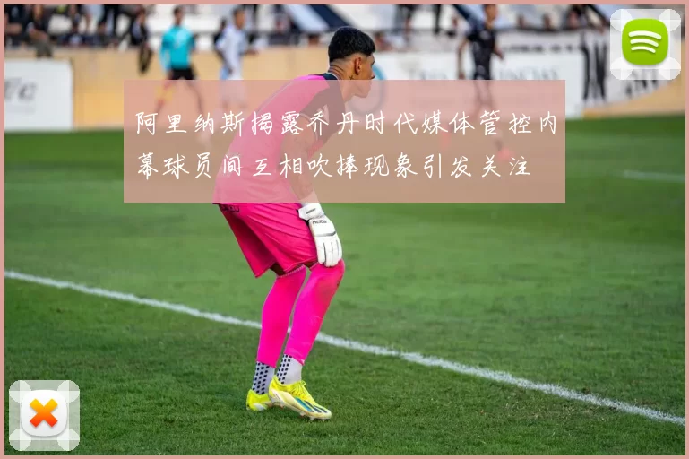 阿里纳斯揭露乔丹时代媒体管控内幕球员间互相吹捧现象引发关注