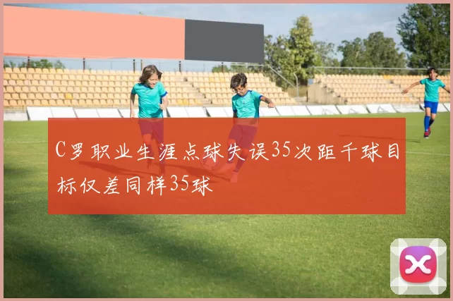 C罗职业生涯点球失误35次距千球目标仅差同样35球