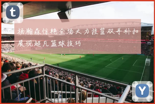 杨瀚森惊艳全场大力挂筐双手补扣展现超凡篮球技巧