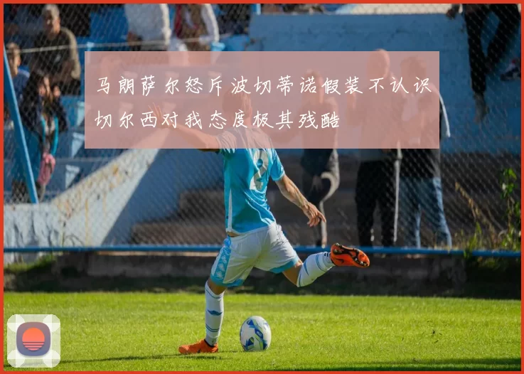 马朗萨尔怒斥波切蒂诺假装不认识切尔西对我态度极其残酷
