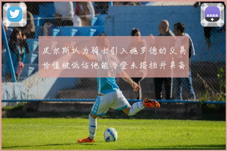 皮尔斯认为骑士引入施罗德的交易价值被低估他能与登米搭档并具备防守能力