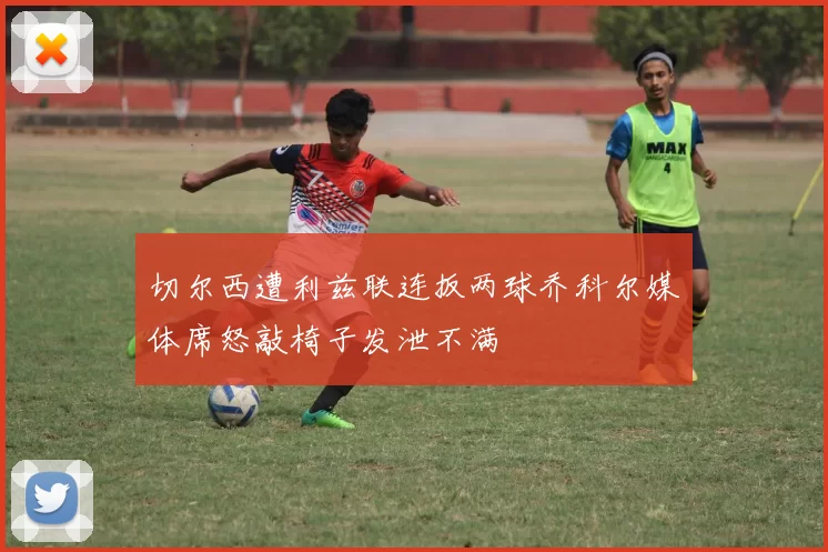 切尔西遭利兹联连扳两球乔科尔媒体席怒敲椅子发泄不满