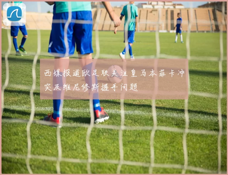 西媒报道欧足联关注皇马本菲卡冲突及维尼修斯握手问题
