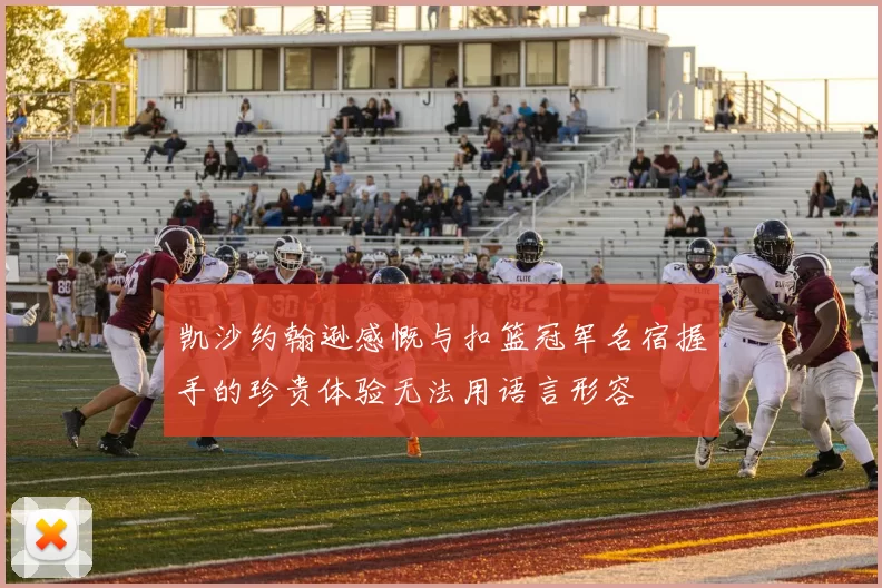 凯沙约翰逊感慨与扣篮冠军名宿握手的珍贵体验无法用语言形容