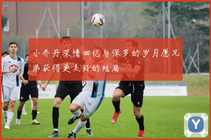 小乔丹深情回忆与保罗的岁月愿兄弟获得更美好的结局