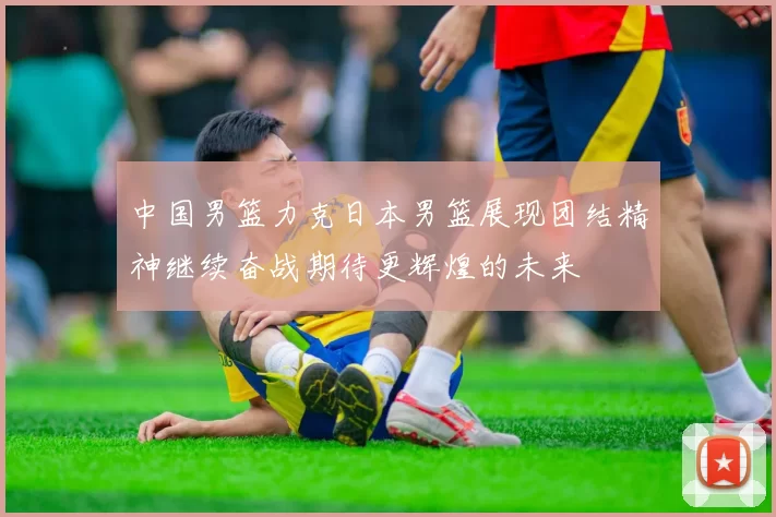 中国男篮力克日本男篮展现团结精神继续奋战期待更辉煌的未来
