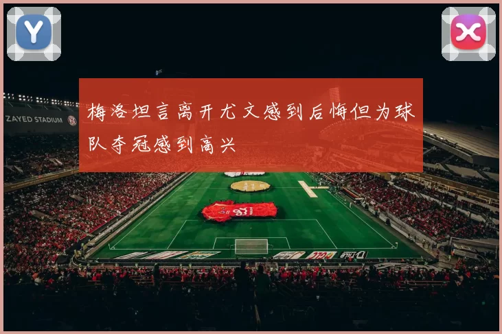 梅洛坦言离开尤文感到后悔但为球队夺冠感到高兴