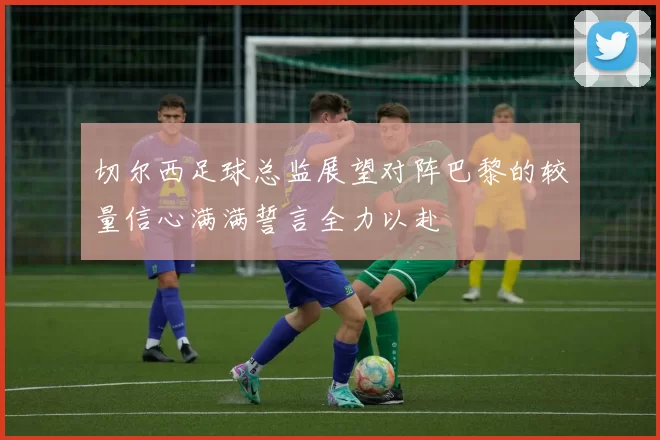 切尔西足球总监展望对阵巴黎的较量信心满满誓言全力以赴