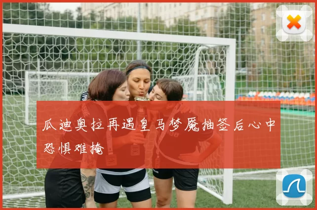 瓜迪奥拉再遇皇马梦魇抽签后心中恐惧难掩