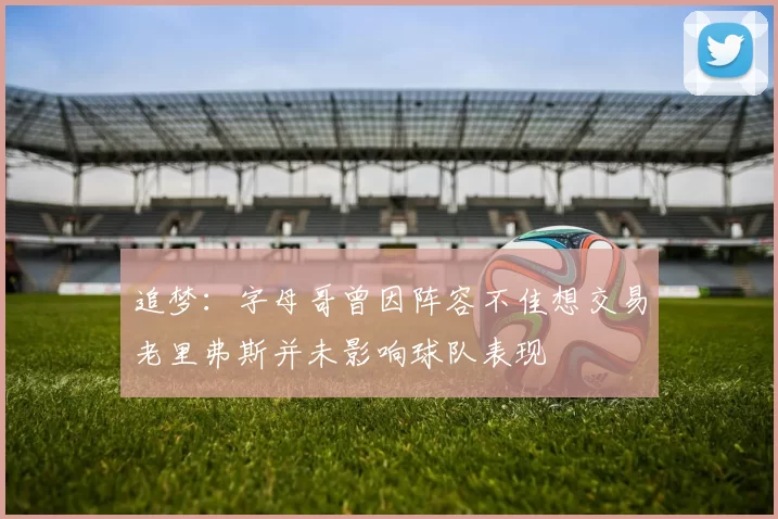 追梦：字母哥曾因阵容不佳想交易老里弗斯并未影响球队表现