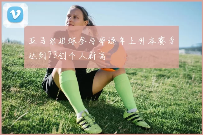亚马尔进球参与率逐年上升本赛季达到73创个人新高