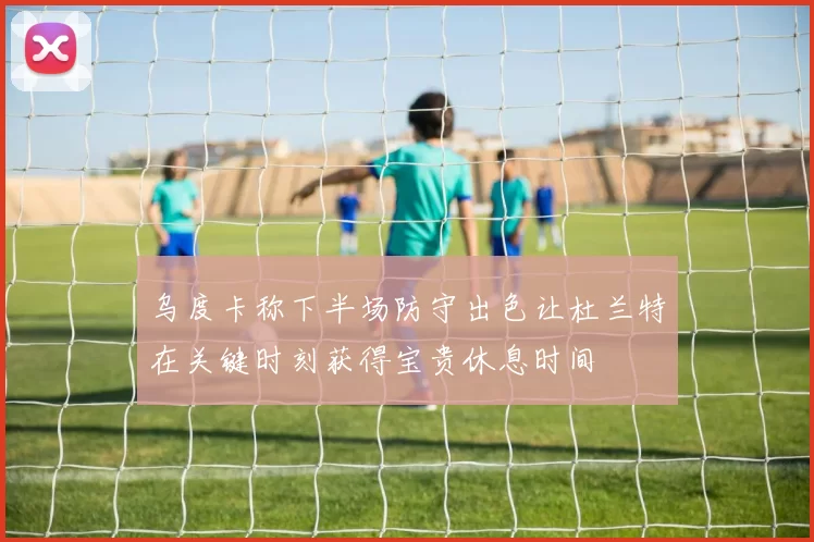 乌度卡称下半场防守出色让杜兰特在关键时刻获得宝贵休息时间